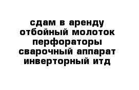 сдам в аренду отбойный молоток перфораторы сварочный аппарат инверторный итд